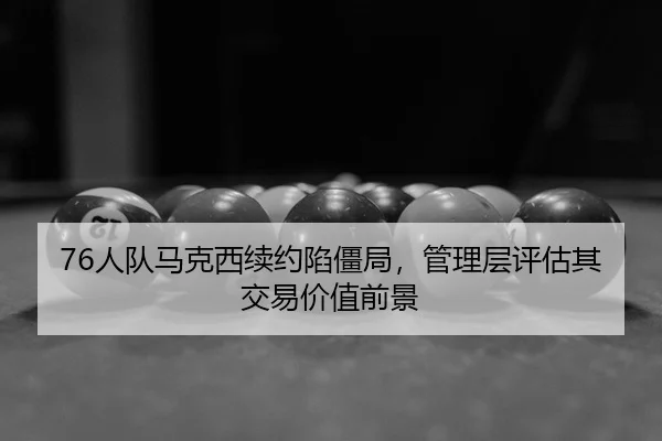 76人队马克西续约陷僵局，管理层评估其交易价值前景